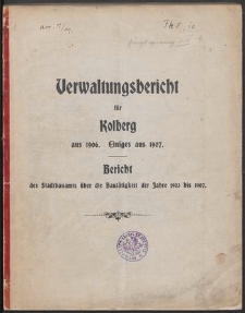 Verwaltungsbericht f&uuml;r Kolberg aus 1906. Einiges aus 1907. Bericht des Stadtbauamts &uuml;ber die Baut&auml;tigkeit der Jahre 1903 bis 1907
