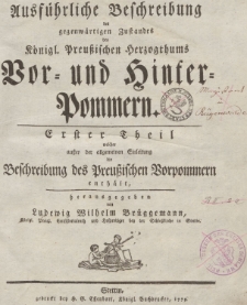 Ausf&uuml;hrliche Beschreibung des gegenw&auml;rtigen Zustandes des K&ouml;nigl. Preu&szlig;ischen Herzogthums Vor- und Hinter-Pommern. Erster Theil welcher au&szlig;er der allgemeinen Einleitung die Beschreibung der Preu&szlig;ischen Vorpommern enth&auml;lt
